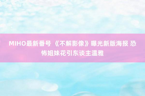 MIHO最新番号 《不解影像》曝光新版海报 恐怖姐妹花引东谈主温雅