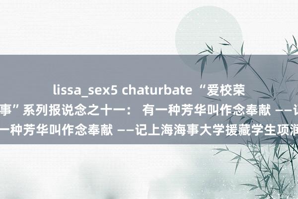 lissa_sex5 chaturbate “爱校荣校，从我作念起——身边的故事”系列报说念之十一： 有一种芳华叫作念奉献 ——记上海海事大学援藏学生项润
