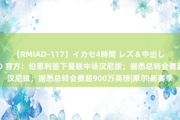 【RMIAD-117】イカセ4時間 レズ＆中出し 初解禁スペシャル ひなの 官方：伯恩利签下曼联中场汉尼拔；据悉总转会费超900万英镑|摩尔|新赛季