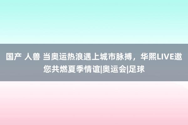 国产 人兽 当奥运热浪遇上城市脉搏，华熙LIVE邀您共燃夏季情谊|奥运会|足球