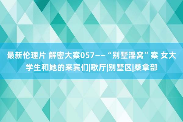 最新伦理片 解密大案057——“别墅淫窝”案 女大学生和她的来宾们|歌厅|别墅区|桑拿部