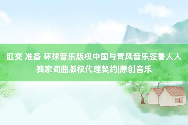 肛交 准备 环球音乐版权中国与青风音乐签署人人独家词曲版权代理契约|原创音乐