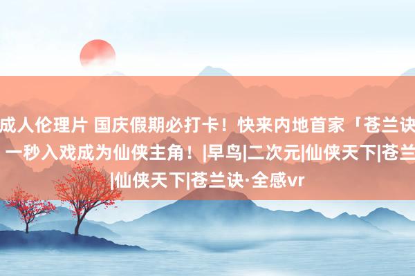 成人伦理片 国庆假期必打卡！快来内地首家「苍兰诀·全感VR」一秒入戏成为仙侠主角！|早鸟|二次元|仙侠天下|苍兰诀·全感vr