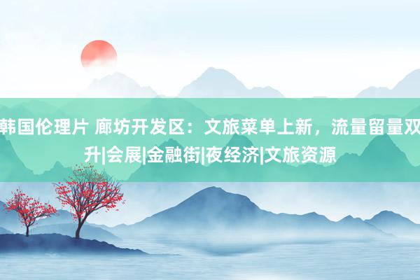 韩国伦理片 廊坊开发区：文旅菜单上新，流量留量双升|会展|金融街|夜经济|文旅资源