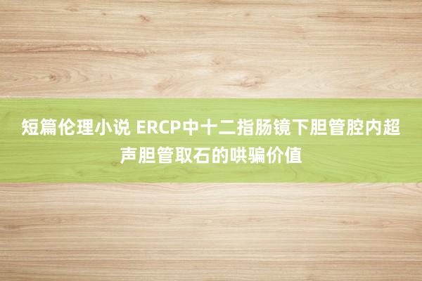 短篇伦理小说 ERCP中十二指肠镜下胆管腔内超声胆管取石的哄骗价值