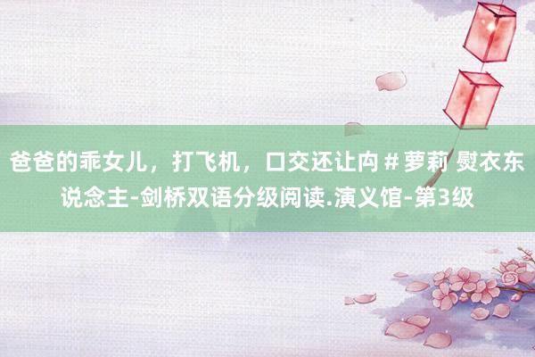 爸爸的乖女儿，打飞机，口交还让禸＃萝莉 熨衣东说念主-剑桥双语分级阅读.演义馆-第3级