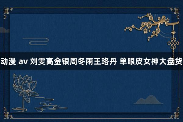 动漫 av 刘雯高金银周冬雨王珞丹 单眼皮女神大盘货