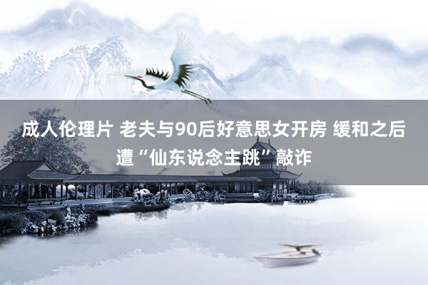 成人伦理片 老夫与90后好意思女开房 缓和之后遭“仙东说念主跳”敲诈