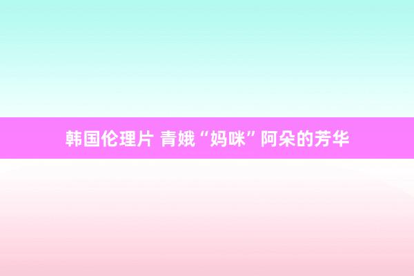 韩国伦理片 青娥“妈咪”阿朵的芳华