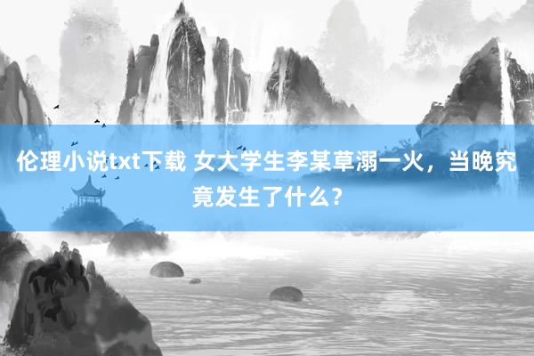 伦理小说txt下载 女大学生李某草溺一火，当晚究竟发生了什么？