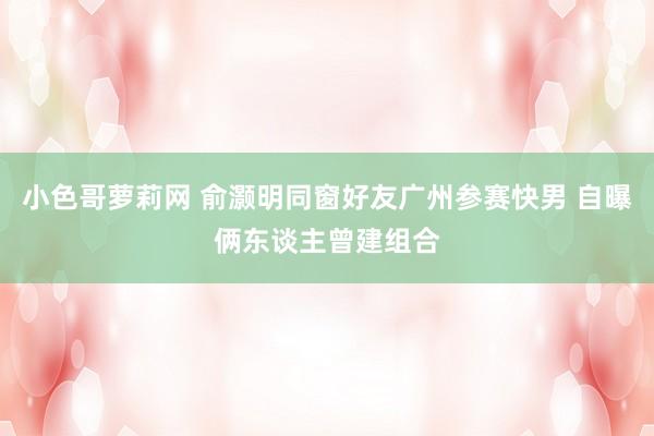 小色哥萝莉网 俞灏明同窗好友广州参赛快男 自曝俩东谈主曾建组合