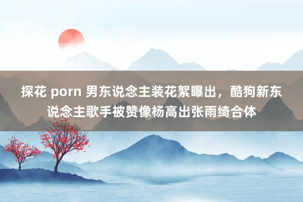 探花 porn 男东说念主装花絮曝出，酷狗新东说念主歌手被赞像杨高出张雨绮合体