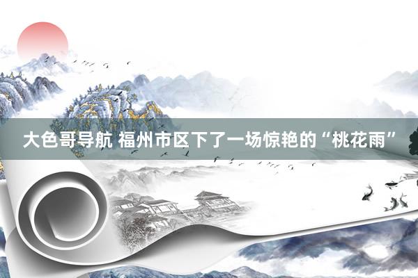 大色哥导航 福州市区下了一场惊艳的“桃花雨”