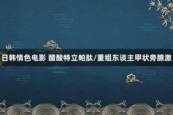 日韩情色电影 醋酸特立帕肽/重组东谈主甲状旁腺激