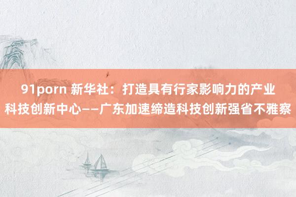 91porn 新华社：打造具有行家影响力的产业科技创新中心——广东加速缔造科技创新强省不雅察