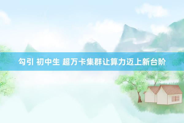 勾引 初中生 超万卡集群让算力迈上新台阶