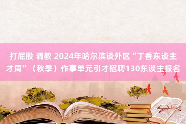 打屁股 调教 2024年哈尔滨谈外区“丁香东谈主才周”（秋季）作事单元引才招聘130东谈主报名
