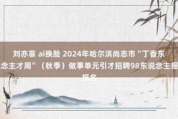 刘亦菲 ai换脸 2024年哈尔滨尚志市“丁香东说念主才周”（秋季）做事单元引才招聘98东说念主报名