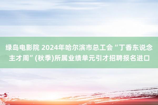 绿岛电影院 2024年哈尔滨市总工会“丁香东说念主才周”(秋季)所属业绩单元引才招聘报名进口