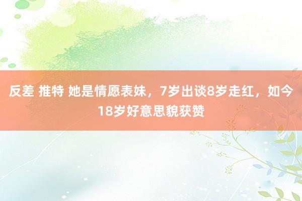 反差 推特 她是情愿表妹，7岁出谈8岁走红，如今18岁好意思貌获赞