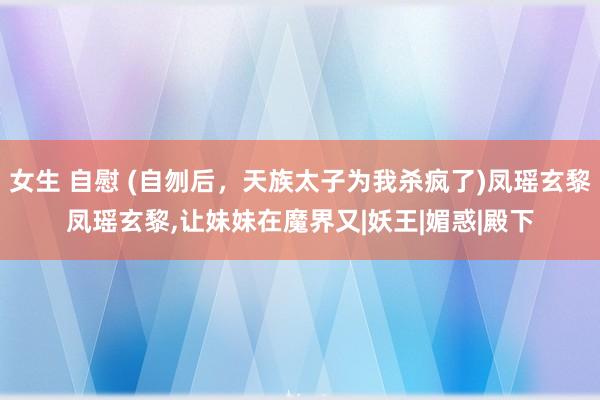 女生 自慰 (自刎后，天族太子为我杀疯了)凤瑶玄黎凤瑶玄黎，让妹妹在魔界又|妖王|媚惑|殿下
