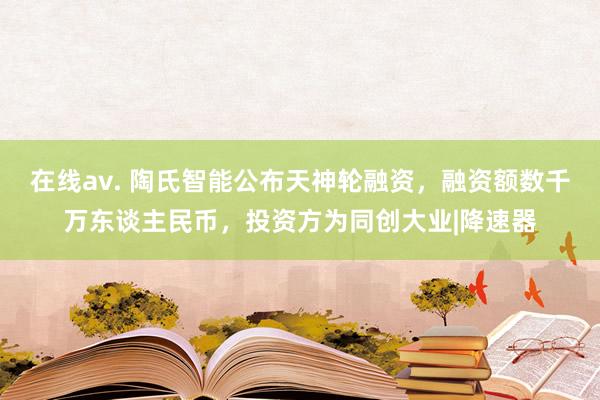 在线av. 陶氏智能公布天神轮融资，融资额数千万东谈主民币，投资方为同创大业|降速器