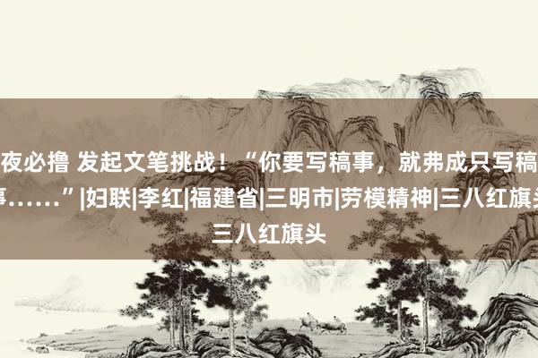 夜必撸 发起文笔挑战！“你要写稿事，就弗成只写稿事……”|妇联|李红|福建省|三明市|劳模精神|三八红旗头