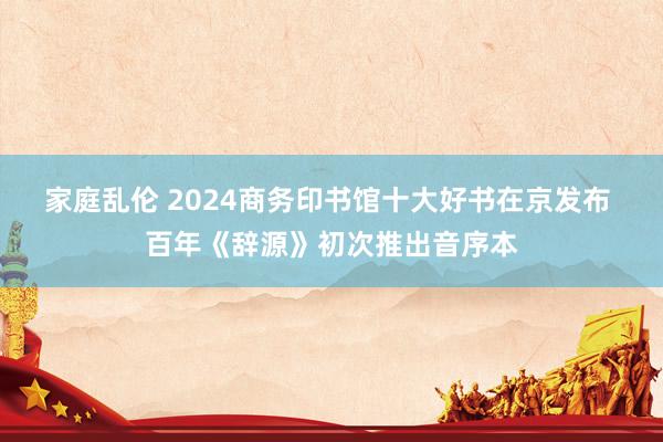 家庭乱伦 2024商务印书馆十大好书在京发布 百年《辞源》初次推出音序本