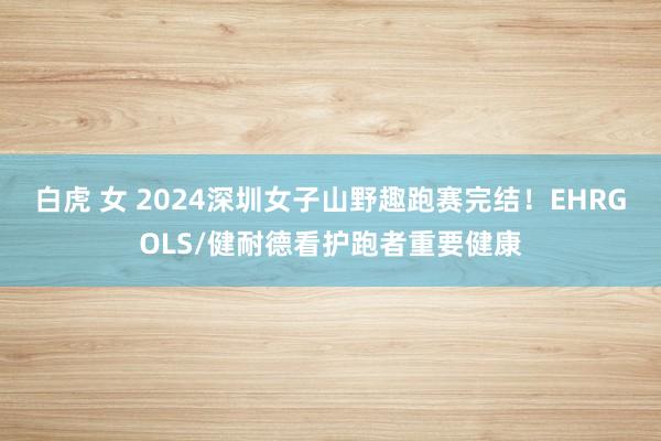 白虎 女 2024深圳女子山野趣跑赛完结！EHRGOLS/健耐德看护跑者重要健康