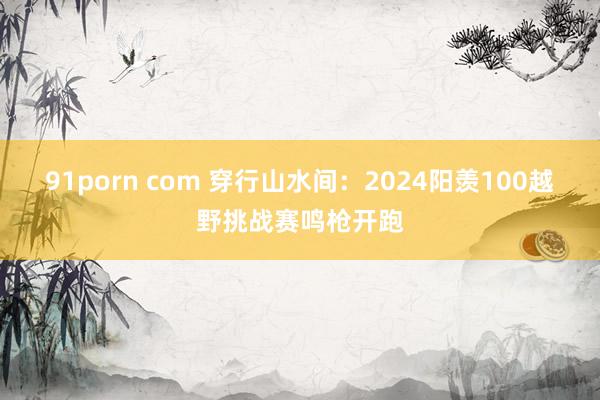91porn com 穿行山水间：2024阳羡100越野挑战赛鸣枪开跑