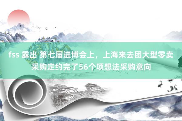 fss 露出 第七届进博会上，上海来去团大型零卖采购定约完了56个项想法采购意向
