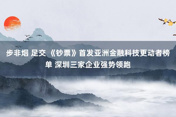 步非烟 足交 《钞票》首发亚洲金融科技更动者榜单 深圳三家企业强势领跑