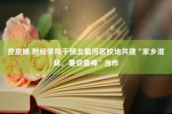 皮皮娘 财经学院干预北戴河区校地共建“家乡滋味，薯你最棒”当作