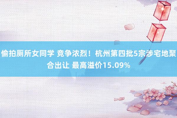 偷拍厕所女同学 竞争浓烈！杭州第四批5宗涉宅地聚合出让 最高溢价15.09%