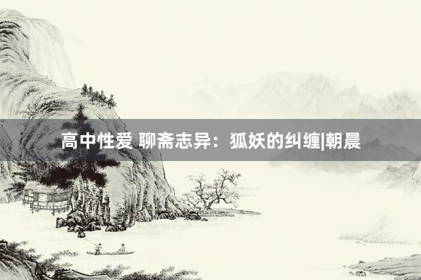 高中性爱 聊斋志异：狐妖的纠缠|朝晨