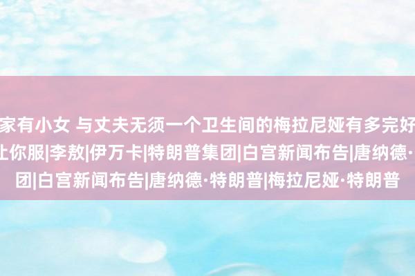 家有小女 与丈夫无须一个卫生间的梅拉尼娅有多完好意思？特朗普一句话让你服|李敖|伊万卡|特朗普集团|白宫新闻布告|唐纳德·特朗普|梅拉尼娅·特朗普