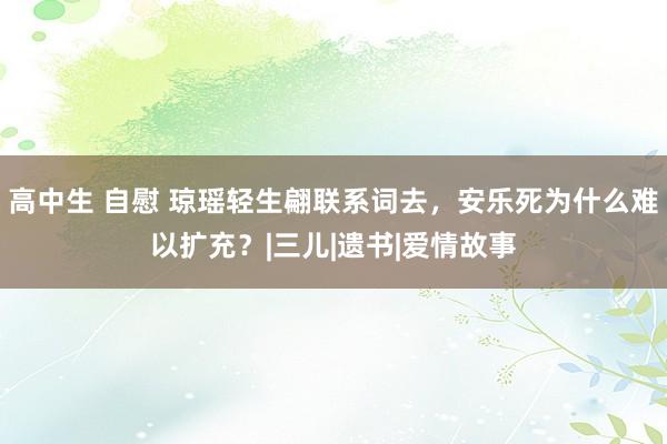 高中生 自慰 琼瑶轻生翩联系词去，安乐死为什么难以扩充？|三儿|遗书|爱情故事