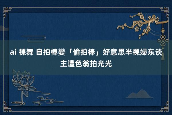 ai 裸舞 自拍棒變「偷拍棒」　好意思半裸婦东谈主遭色翁拍光光