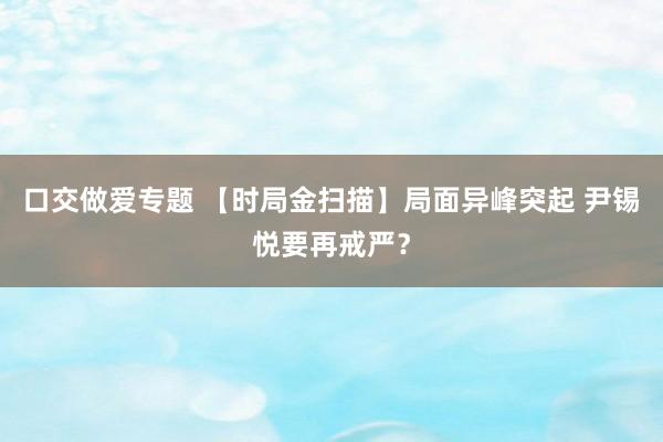 口交做爱专题 【时局金扫描】局面异峰突起 尹锡悦要再戒严？