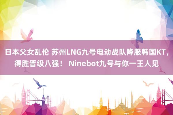 日本父女乱伦 苏州LNG九号电动战队降服韩国KT，得胜晋级八强！ Ninebot九号与你一王人见