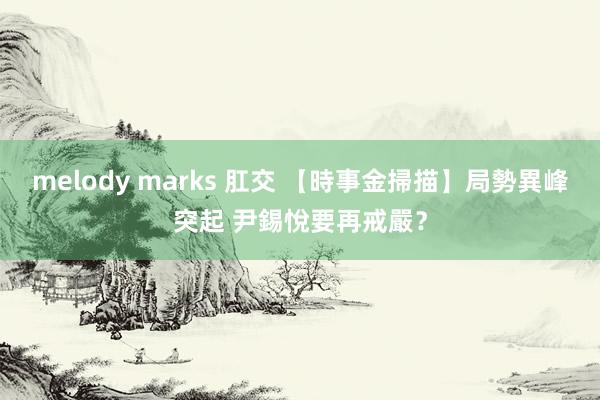 melody marks 肛交 【時事金掃描】局勢異峰突起 尹錫悅要再戒嚴？