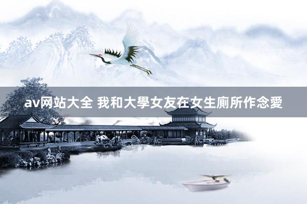 av网站大全 我和大學女友在女生廁所作念愛