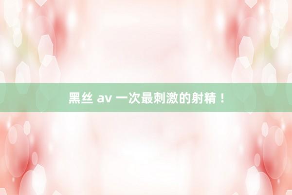 黑丝 av 一次最刺激的射精 !