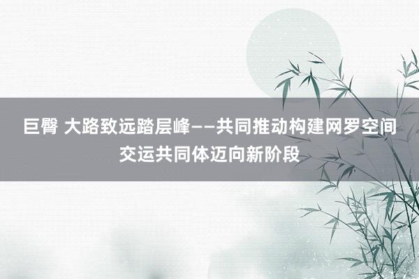 巨臀 大路致远踏层峰——共同推动构建网罗空间交运共同体迈向新阶段