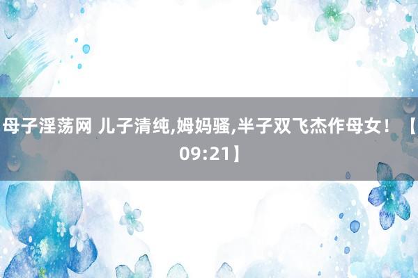 母子淫荡网 儿子清纯，姆妈骚，半子双飞杰作母女！【09:21】