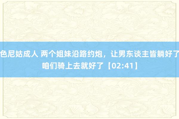 色尼姑成人 两个姐妹沿路约炮，让男东谈主皆躺好了咱们骑上去就好了【02:41】