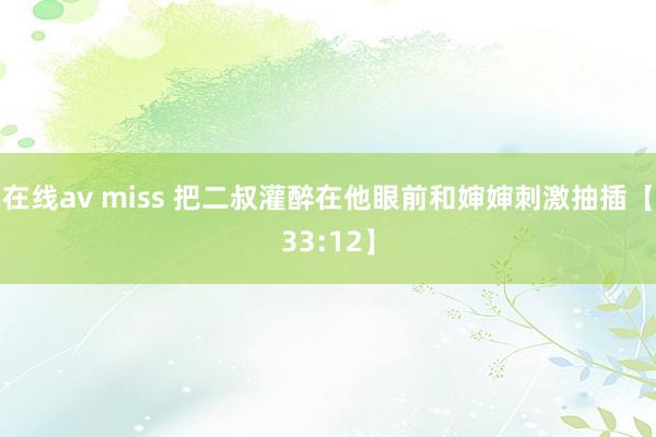 在线av miss 把二叔灌醉在他眼前和婶婶刺激抽插【33:12】