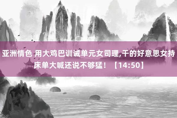 亚洲情色 用大鸡巴训诫单元女司理，干的好意思女持床单大喊还说不够猛！【14:50】