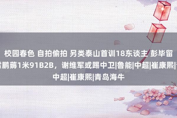 校园春色 自拍偷拍 另类泰山首训18东谈主 彭毕留队！李霄鹏薅1米91B2B，谢维军或踢中卫|鲁能|中超|崔康熙|青岛海牛