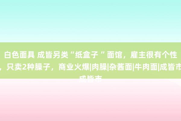 白色面具 成皆另类“纸盒子 ”面馆，雇主很有个性，只卖2种臊子，商业火爆|肉臊|杂酱面|牛肉面|成皆市